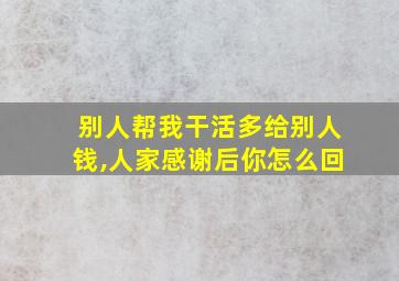 别人帮我干活多给别人钱,人家感谢后你怎么回