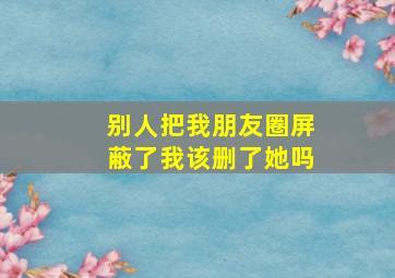 别人把我朋友圈屏蔽了我该删了她吗