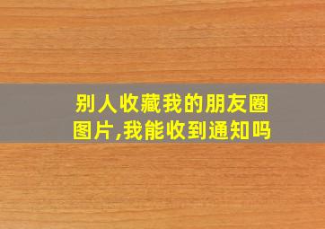 别人收藏我的朋友圈图片,我能收到通知吗