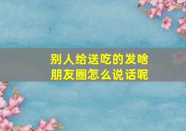 别人给送吃的发啥朋友圈怎么说话呢