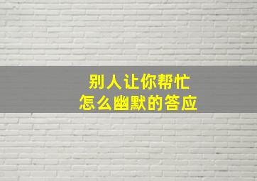 别人让你帮忙怎么幽默的答应