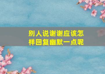 别人说谢谢应该怎样回复幽默一点呢