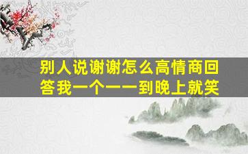 别人说谢谢怎么高情商回答我一个一一到晚上就笑