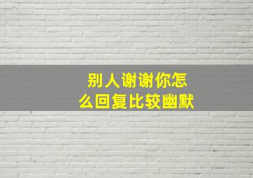 别人谢谢你怎么回复比较幽默