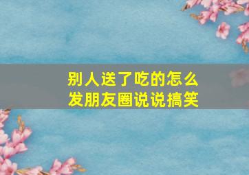 别人送了吃的怎么发朋友圈说说搞笑