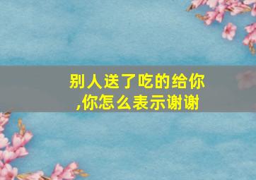 别人送了吃的给你,你怎么表示谢谢