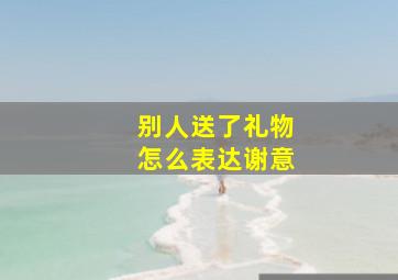 别人送了礼物怎么表达谢意