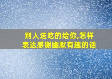 别人送吃的给你,怎样表达感谢幽默有趣的话