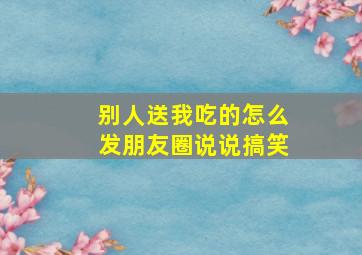 别人送我吃的怎么发朋友圈说说搞笑