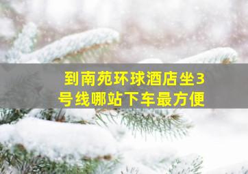 到南苑环球酒店坐3号线哪站下车最方便