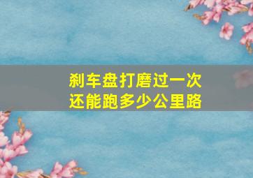 刹车盘打磨过一次还能跑多少公里路