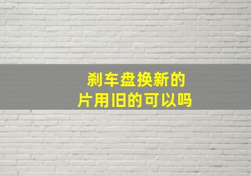 刹车盘换新的片用旧的可以吗