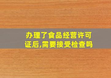 办理了食品经营许可证后,需要接受检查吗