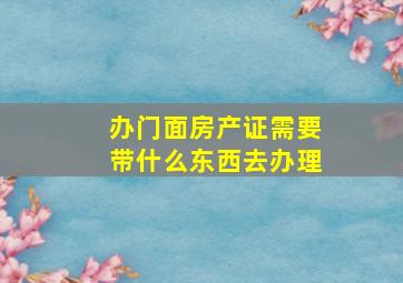 办门面房产证需要带什么东西去办理