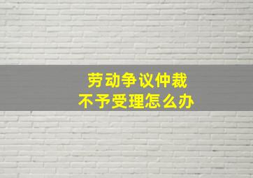 劳动争议仲裁不予受理怎么办