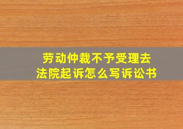 劳动仲裁不予受理去法院起诉怎么写诉讼书