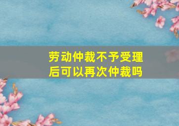 劳动仲裁不予受理后可以再次仲裁吗