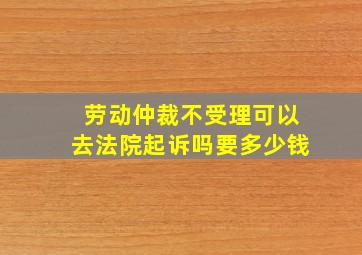 劳动仲裁不受理可以去法院起诉吗要多少钱