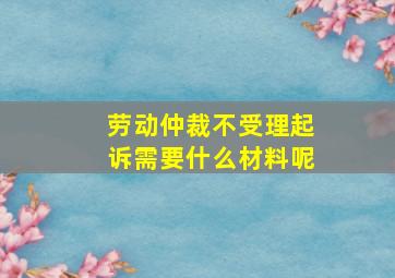 劳动仲裁不受理起诉需要什么材料呢