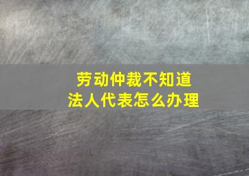 劳动仲裁不知道法人代表怎么办理