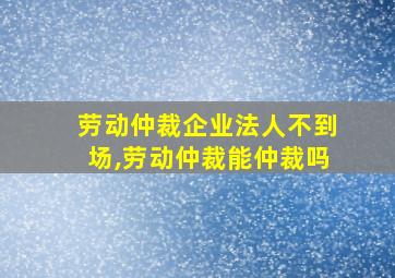 劳动仲裁企业法人不到场,劳动仲裁能仲裁吗