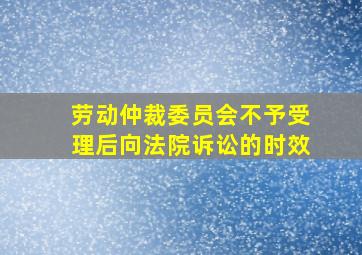 劳动仲裁委员会不予受理后向法院诉讼的时效