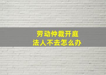 劳动仲裁开庭法人不去怎么办