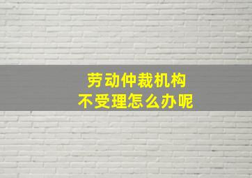 劳动仲裁机构不受理怎么办呢