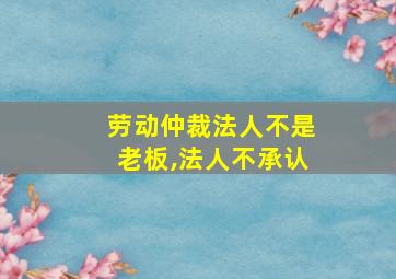 劳动仲裁法人不是老板,法人不承认