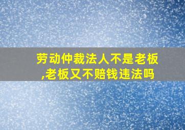 劳动仲裁法人不是老板,老板又不赔钱违法吗