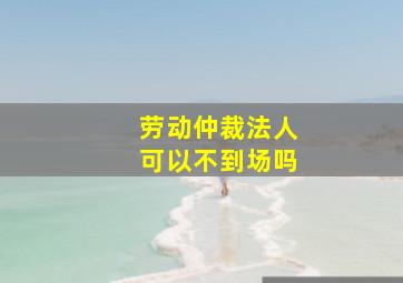 劳动仲裁法人可以不到场吗