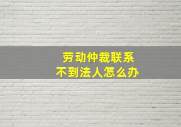 劳动仲裁联系不到法人怎么办