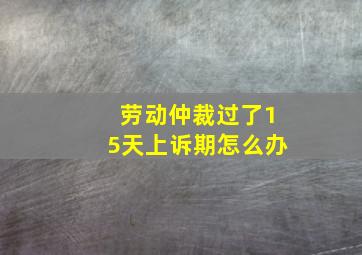 劳动仲裁过了15天上诉期怎么办