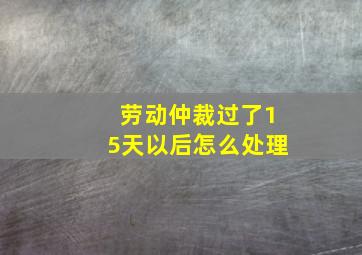 劳动仲裁过了15天以后怎么处理