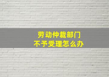 劳动仲裁部门不予受理怎么办