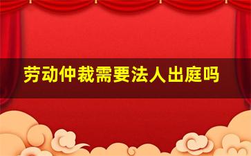 劳动仲裁需要法人出庭吗