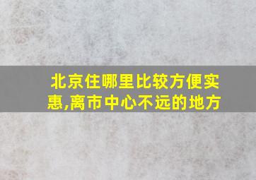 北京住哪里比较方便实惠,离市中心不远的地方