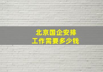 北京国企安排工作需要多少钱