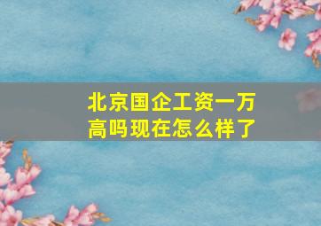 北京国企工资一万高吗现在怎么样了