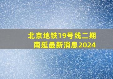 北京地铁19号线二期南延最新消息2024