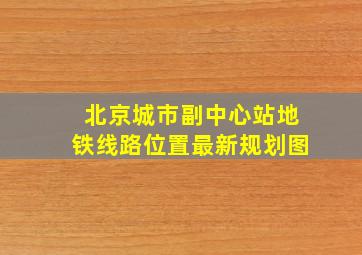 北京城市副中心站地铁线路位置最新规划图