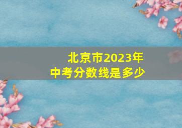 北京市2023年中考分数线是多少