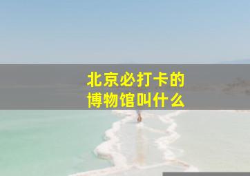 北京必打卡的博物馆叫什么