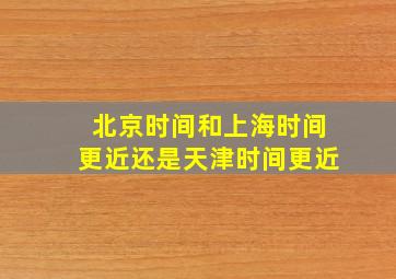 北京时间和上海时间更近还是天津时间更近