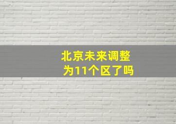 北京未来调整为11个区了吗