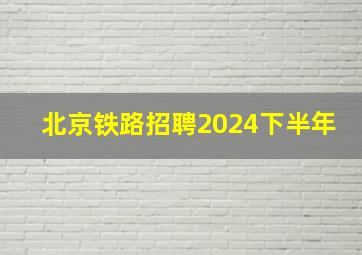 北京铁路招聘2024下半年