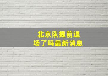 北京队提前退场了吗最新消息