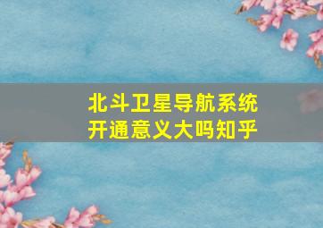 北斗卫星导航系统开通意义大吗知乎