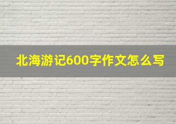 北海游记600字作文怎么写