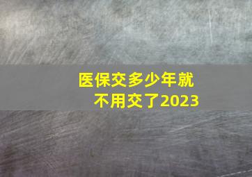 医保交多少年就不用交了2023